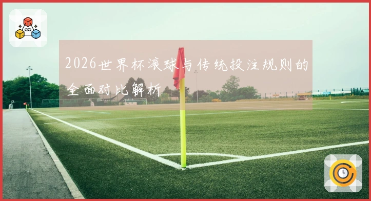 2026世界杯滚球与传统投注规则的全面对比解析